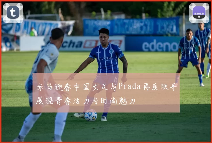 赤马迎春中国女足与Prada再度联手展现青春活力与时尚魅力