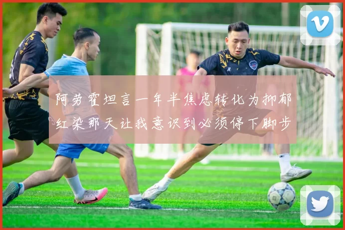 阿劳霍坦言一年半焦虑转化为抑郁红染那天让我意识到必须停下脚步