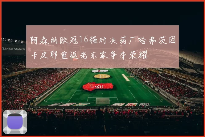 阿森纳欧冠16强对决药厂哈弗茨因卡皮耶重返老东家争夺荣耀