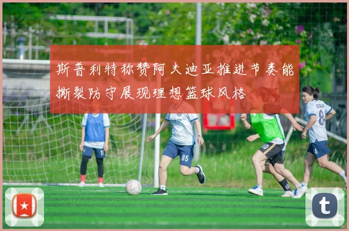 斯普利特称赞阿夫迪亚推进节奏能撕裂防守展现理想篮球风格