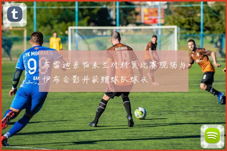 布雷迪亲临米兰对科莫比赛现场与伊布合影并获赠球队球衣