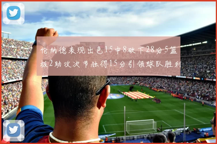 伦纳德表现出色15中8砍下28分5篮板2助攻次节独得15分引领球队胜利