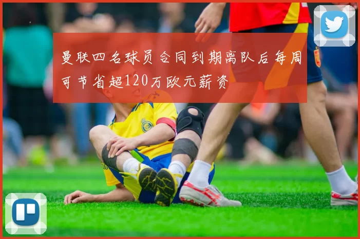曼联四名球员合同到期离队后每周可节省超120万欧元薪资