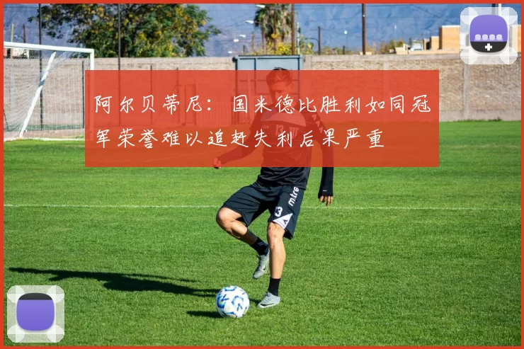 阿尔贝蒂尼：国米德比胜利如同冠军荣誉难以追赶失利后果严重