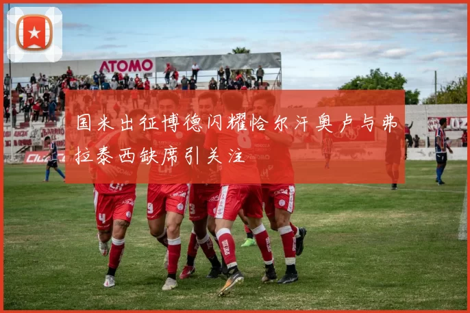 国米出征博德闪耀恰尔汗奥卢与弗拉泰西缺席引关注