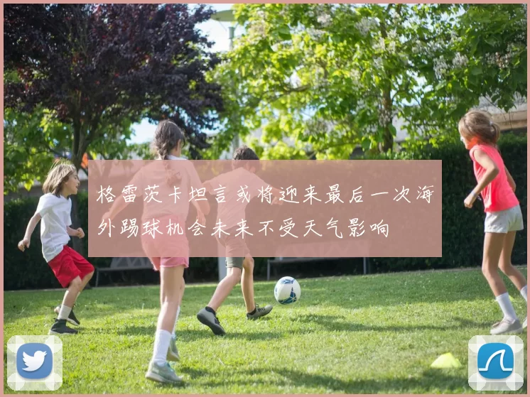 格雷茨卡坦言或将迎来最后一次海外踢球机会未来不受天气影响