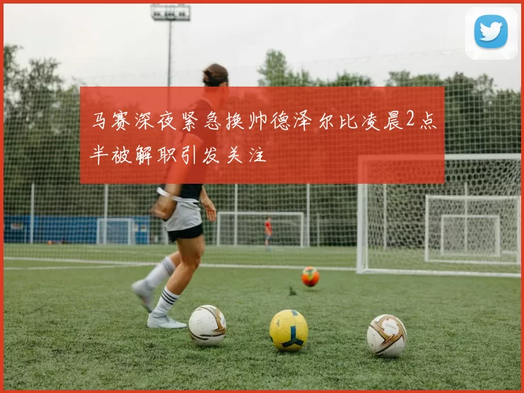 马赛深夜紧急换帅德泽尔比凌晨2点半被解职引发关注