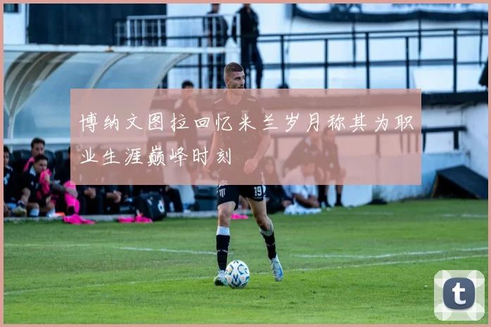 博纳文图拉回忆米兰岁月称其为职业生涯巅峰时刻