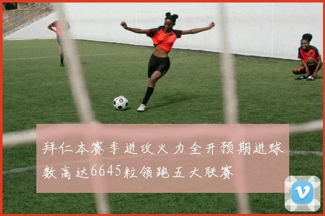 拜仁本赛季进攻火力全开预期进球数高达6645粒领跑五大联赛