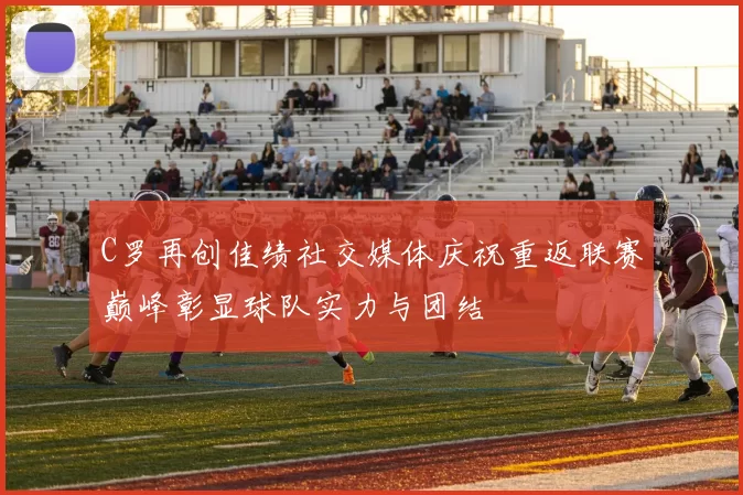 C罗再创佳绩社交媒体庆祝重返联赛巅峰彰显球队实力与团结