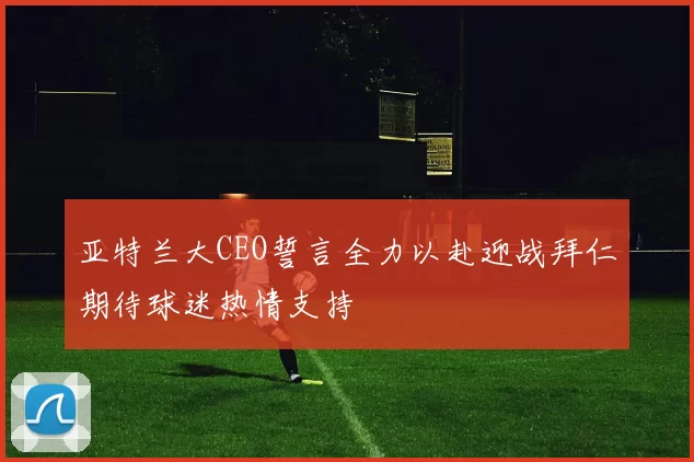 亚特兰大CEO誓言全力以赴迎战拜仁期待球迷热情支持