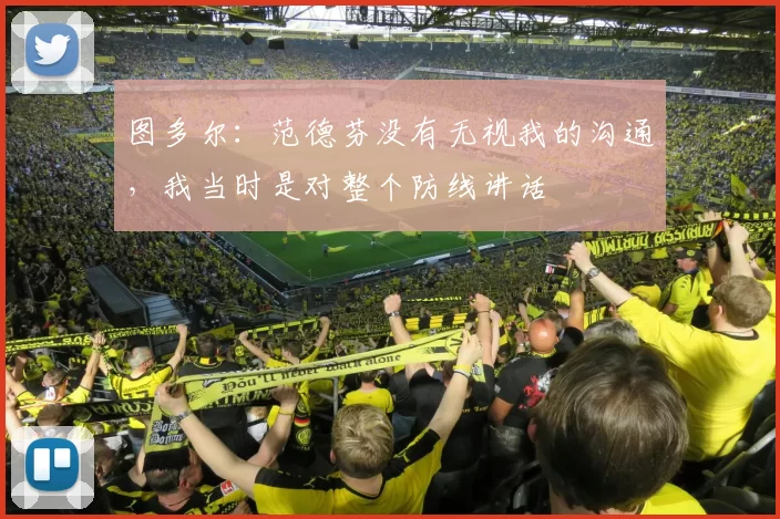 图多尔：范德芬没有无视我的沟通，我当时是对整个防线讲话