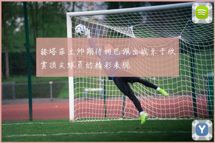 赫塔菲主帅期待姆巴佩出战乐于欣赏顶尖球员的精彩表现