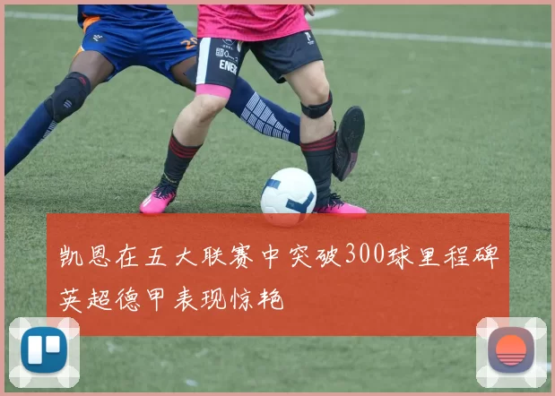 凯恩在五大联赛中突破300球里程碑英超德甲表现惊艳